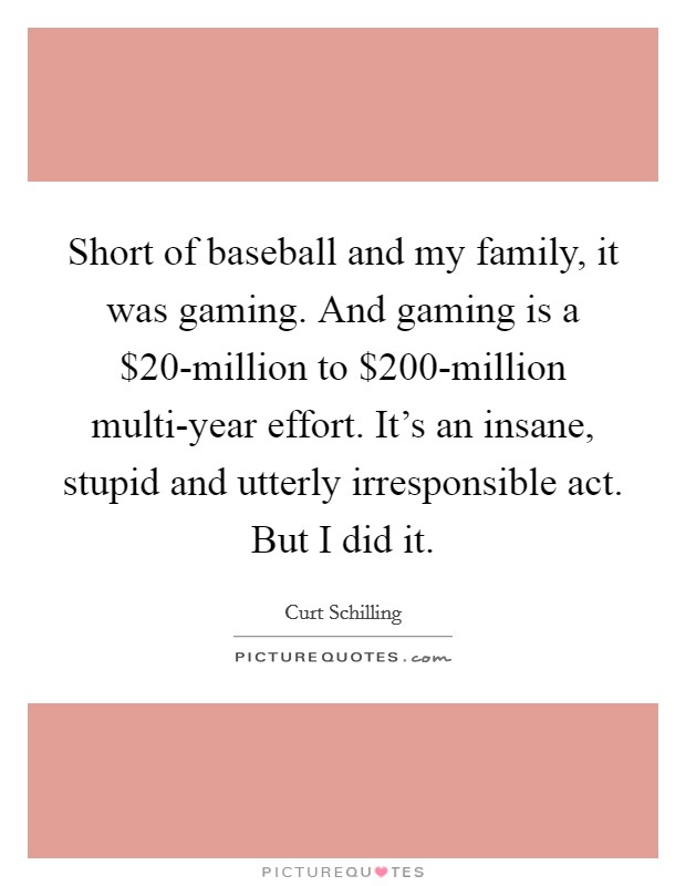 Short of baseball and my family, it was gaming. And gaming is a $20-million to $200-million multi-year effort. It's an insane, stupid and utterly irresponsible act. But I did it. Picture Quote #1