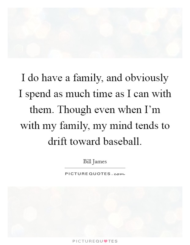 I do have a family, and obviously I spend as much time as I can with them. Though even when I'm with my family, my mind tends to drift toward baseball. Picture Quote #1