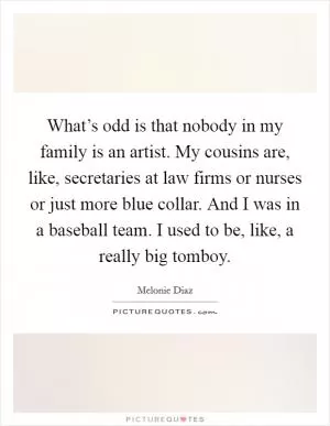 What’s odd is that nobody in my family is an artist. My cousins are, like, secretaries at law firms or nurses or just more blue collar. And I was in a baseball team. I used to be, like, a really big tomboy Picture Quote #1