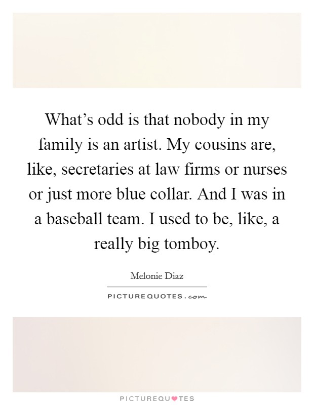 What's odd is that nobody in my family is an artist. My cousins are, like, secretaries at law firms or nurses or just more blue collar. And I was in a baseball team. I used to be, like, a really big tomboy. Picture Quote #1