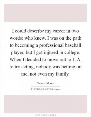 I could describe my career in two words: who knew. I was on the path to becoming a professional baseball player, but I got injured in college. When I decided to move out to L.A. to try acting, nobody was betting on me, not even my family Picture Quote #1