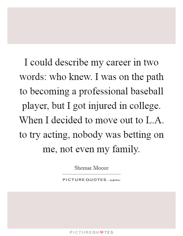 I could describe my career in two words: who knew. I was on the path to becoming a professional baseball player, but I got injured in college. When I decided to move out to L.A. to try acting, nobody was betting on me, not even my family. Picture Quote #1