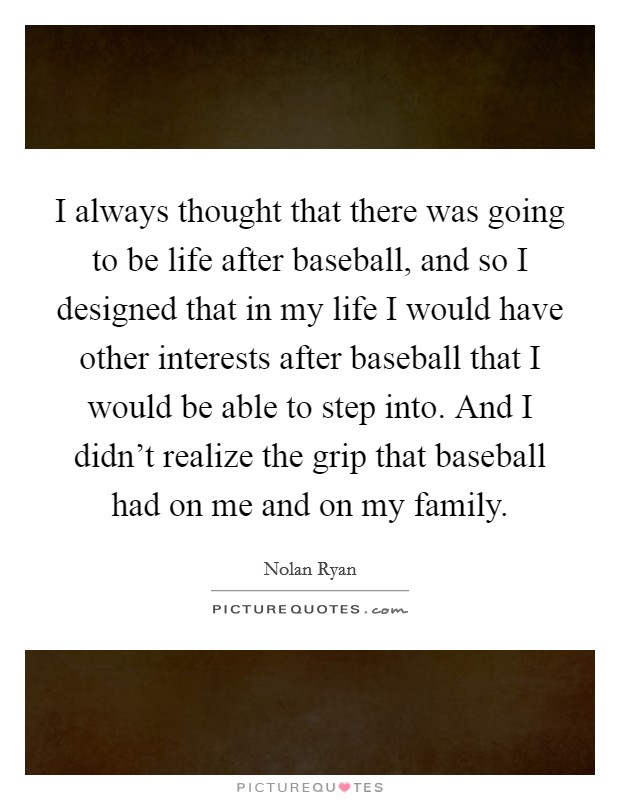 I always thought that there was going to be life after baseball, and so I designed that in my life I would have other interests after baseball that I would be able to step into. And I didn't realize the grip that baseball had on me and on my family. Picture Quote #1