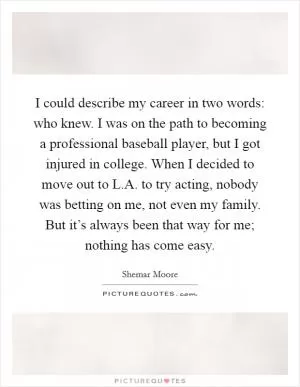 I could describe my career in two words: who knew. I was on the path to becoming a professional baseball player, but I got injured in college. When I decided to move out to L.A. to try acting, nobody was betting on me, not even my family. But it’s always been that way for me; nothing has come easy Picture Quote #1