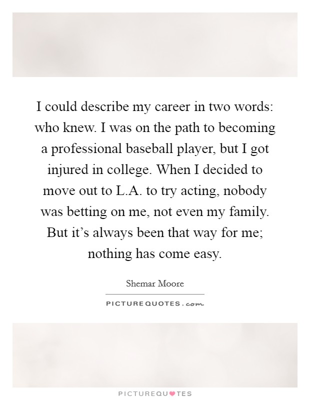 I could describe my career in two words: who knew. I was on the path to becoming a professional baseball player, but I got injured in college. When I decided to move out to L.A. to try acting, nobody was betting on me, not even my family. But it's always been that way for me; nothing has come easy. Picture Quote #1