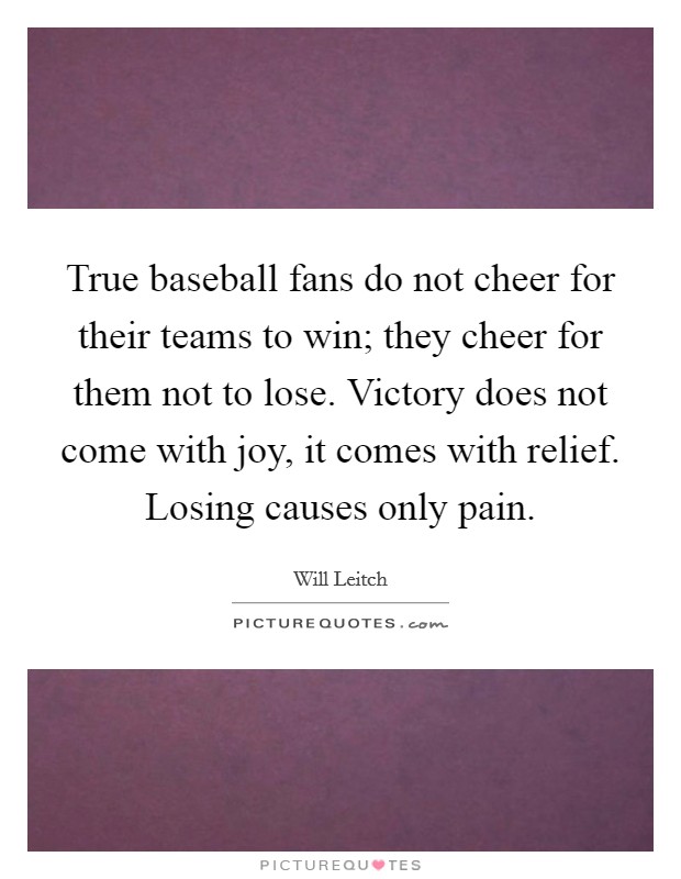 True baseball fans do not cheer for their teams to win; they cheer for them not to lose. Victory does not come with joy, it comes with relief. Losing causes only pain. Picture Quote #1