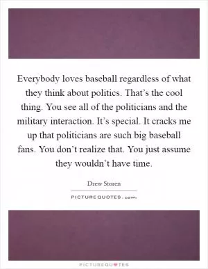 Everybody loves baseball regardless of what they think about politics. That’s the cool thing. You see all of the politicians and the military interaction. It’s special. It cracks me up that politicians are such big baseball fans. You don’t realize that. You just assume they wouldn’t have time Picture Quote #1
