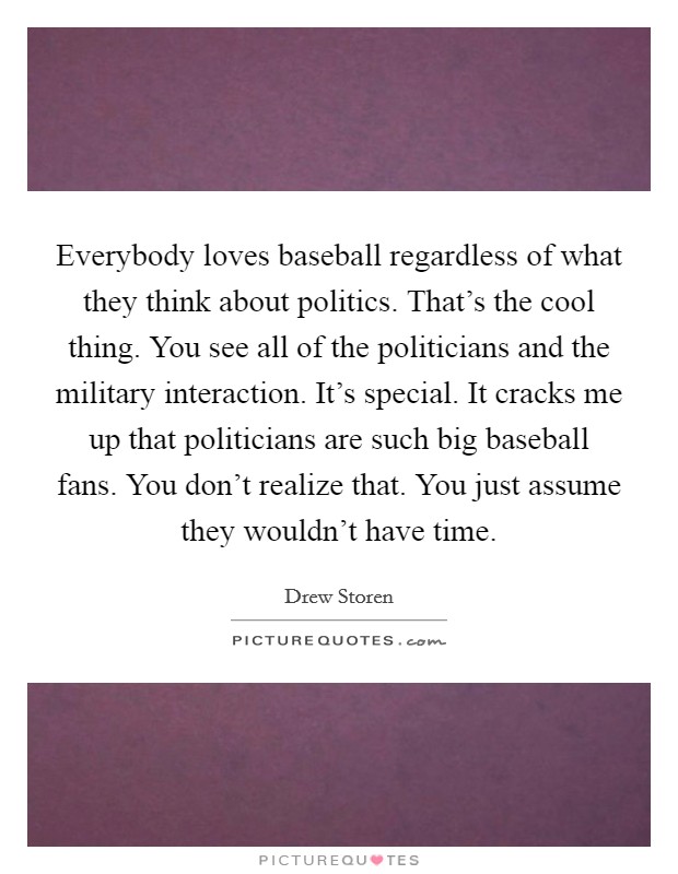 Everybody loves baseball regardless of what they think about politics. That's the cool thing. You see all of the politicians and the military interaction. It's special. It cracks me up that politicians are such big baseball fans. You don't realize that. You just assume they wouldn't have time. Picture Quote #1