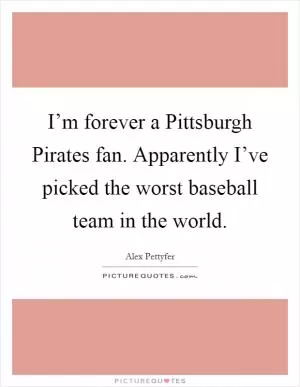 I’m forever a Pittsburgh Pirates fan. Apparently I’ve picked the worst baseball team in the world Picture Quote #1