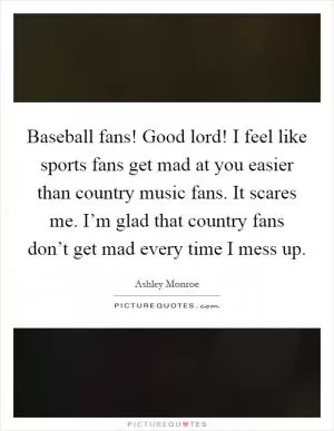 Baseball fans! Good lord! I feel like sports fans get mad at you easier than country music fans. It scares me. I’m glad that country fans don’t get mad every time I mess up Picture Quote #1