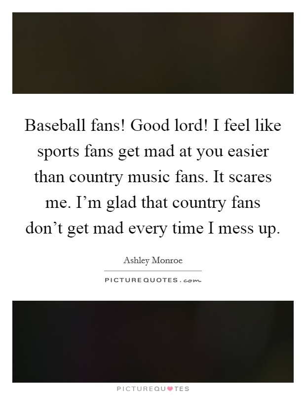 Baseball fans! Good lord! I feel like sports fans get mad at you easier than country music fans. It scares me. I'm glad that country fans don't get mad every time I mess up. Picture Quote #1