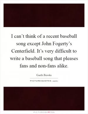 I can’t think of a recent baseball song except John Fogerty’s Centerfield. It’s very difficult to write a baseball song that pleases fans and non-fans alike Picture Quote #1