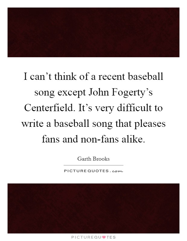 I can't think of a recent baseball song except John Fogerty's Centerfield. It's very difficult to write a baseball song that pleases fans and non-fans alike. Picture Quote #1