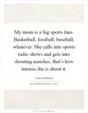 My mom is a big sports fans. Basketball, football, baseball, whatever. She calls into sports radio shows and gets into shouting matches, that’s how intense she is about it Picture Quote #1