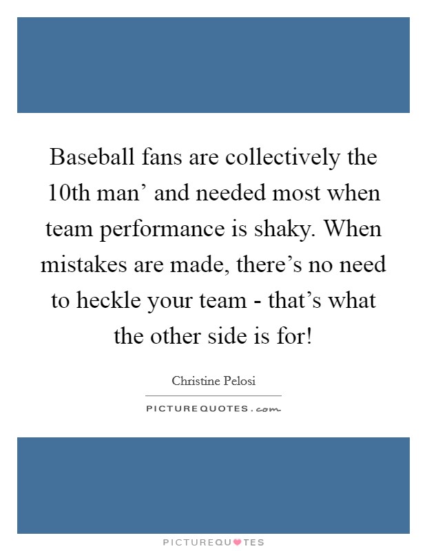 Baseball fans are collectively the  10th man' and needed most when team performance is shaky. When mistakes are made, there's no need to heckle your team - that's what the other side is for! Picture Quote #1
