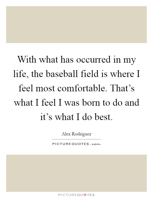 With what has occurred in my life, the baseball field is where I feel most comfortable. That's what I feel I was born to do and it's what I do best. Picture Quote #1