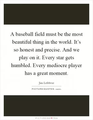A baseball field must be the most beautiful thing in the world. It’s so honest and precise. And we play on it. Every star gets humbled. Every mediocre player has a great moment Picture Quote #1