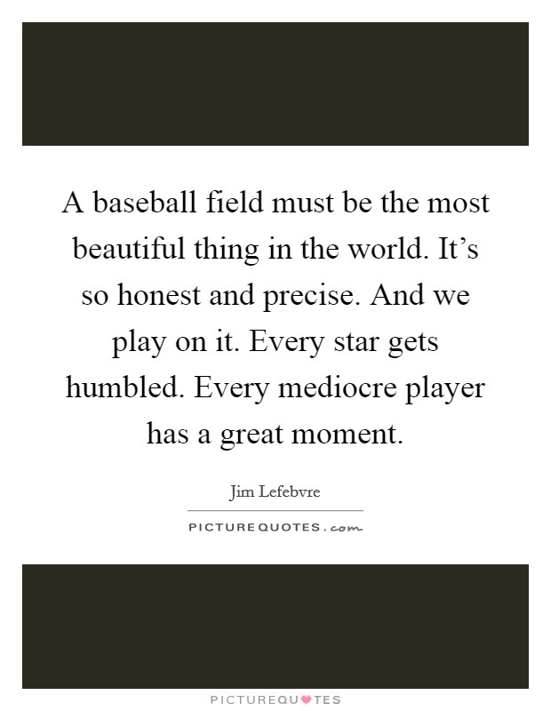 A baseball field must be the most beautiful thing in the world. It's so honest and precise. And we play on it. Every star gets humbled. Every mediocre player has a great moment. Picture Quote #1