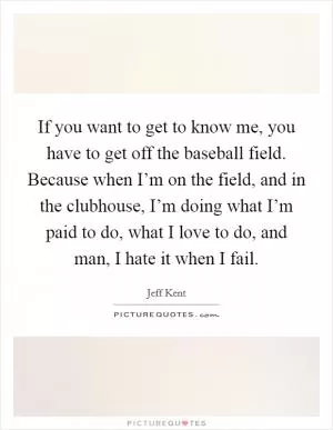 If you want to get to know me, you have to get off the baseball field. Because when I’m on the field, and in the clubhouse, I’m doing what I’m paid to do, what I love to do, and man, I hate it when I fail Picture Quote #1