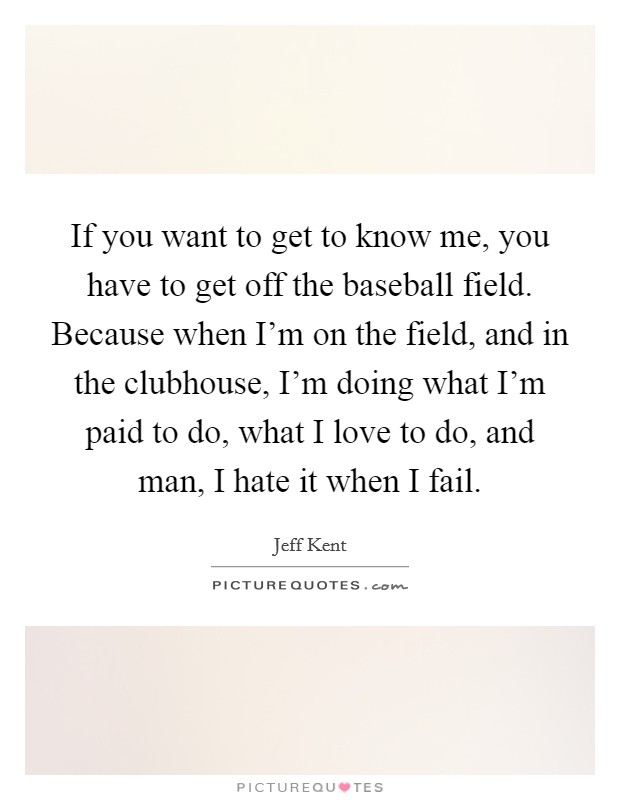 If you want to get to know me, you have to get off the baseball field. Because when I'm on the field, and in the clubhouse, I'm doing what I'm paid to do, what I love to do, and man, I hate it when I fail. Picture Quote #1