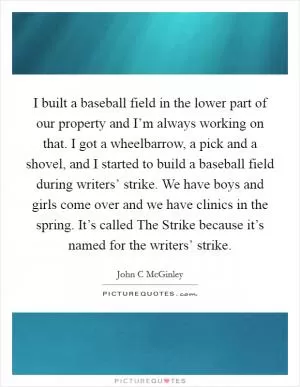 I built a baseball field in the lower part of our property and I’m always working on that. I got a wheelbarrow, a pick and a shovel, and I started to build a baseball field during writers’ strike. We have boys and girls come over and we have clinics in the spring. It’s called The Strike because it’s named for the writers’ strike Picture Quote #1