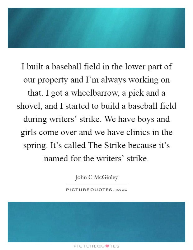 I built a baseball field in the lower part of our property and I'm always working on that. I got a wheelbarrow, a pick and a shovel, and I started to build a baseball field during writers' strike. We have boys and girls come over and we have clinics in the spring. It's called The Strike because it's named for the writers' strike. Picture Quote #1