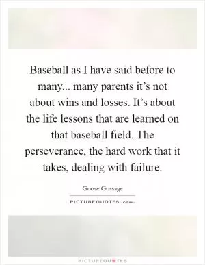 Baseball as I have said before to many... many parents it’s not about wins and losses. It’s about the life lessons that are learned on that baseball field. The perseverance, the hard work that it takes, dealing with failure Picture Quote #1