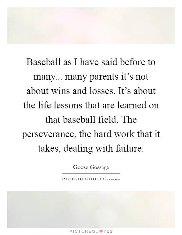 Baseball as I have said before to many... many parents it's not about wins and losses. It's about the life lessons that are learned on that baseball field. The perseverance, the hard work that it takes, dealing with failure. Picture Quote #1