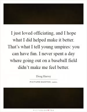 I just loved officiating, and I hope what I did helped make it better. That’s what I tell young umpires: you can have fun. I never spent a day where going out on a baseball field didn’t make me feel better Picture Quote #1