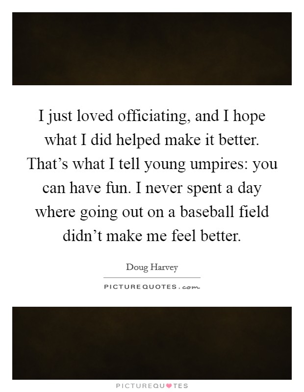 I just loved officiating, and I hope what I did helped make it better. That's what I tell young umpires: you can have fun. I never spent a day where going out on a baseball field didn't make me feel better. Picture Quote #1