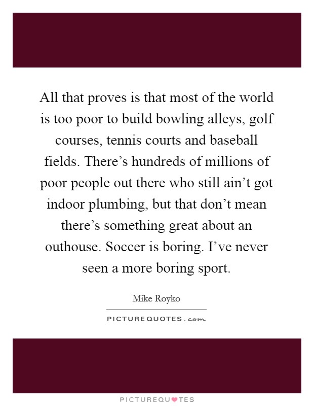 All that proves is that most of the world is too poor to build bowling alleys, golf courses, tennis courts and baseball fields. There's hundreds of millions of poor people out there who still ain't got indoor plumbing, but that don't mean there's something great about an outhouse. Soccer is boring. I've never seen a more boring sport. Picture Quote #1