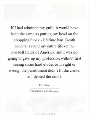 If I had admitted my guilt, it would have been the same as putting my head on the chopping block - lifetime ban. Death penalty. I spent my entire life on the baseball fields of America, and I was not going to give up my profession without first seeing some hard evidence ... right or wrong, the punishment didn’t fit the crime, so I denied the crime Picture Quote #1