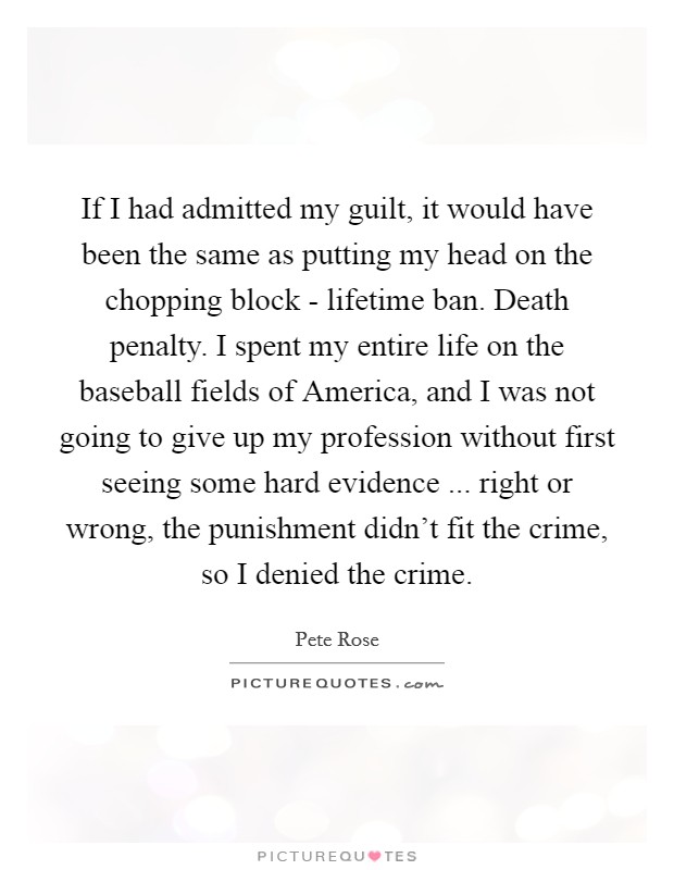 If I had admitted my guilt, it would have been the same as putting my head on the chopping block - lifetime ban. Death penalty. I spent my entire life on the baseball fields of America, and I was not going to give up my profession without first seeing some hard evidence ... right or wrong, the punishment didn't fit the crime, so I denied the crime. Picture Quote #1