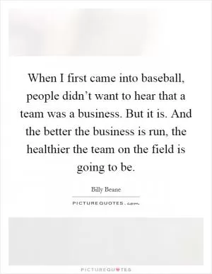 When I first came into baseball, people didn’t want to hear that a team was a business. But it is. And the better the business is run, the healthier the team on the field is going to be Picture Quote #1