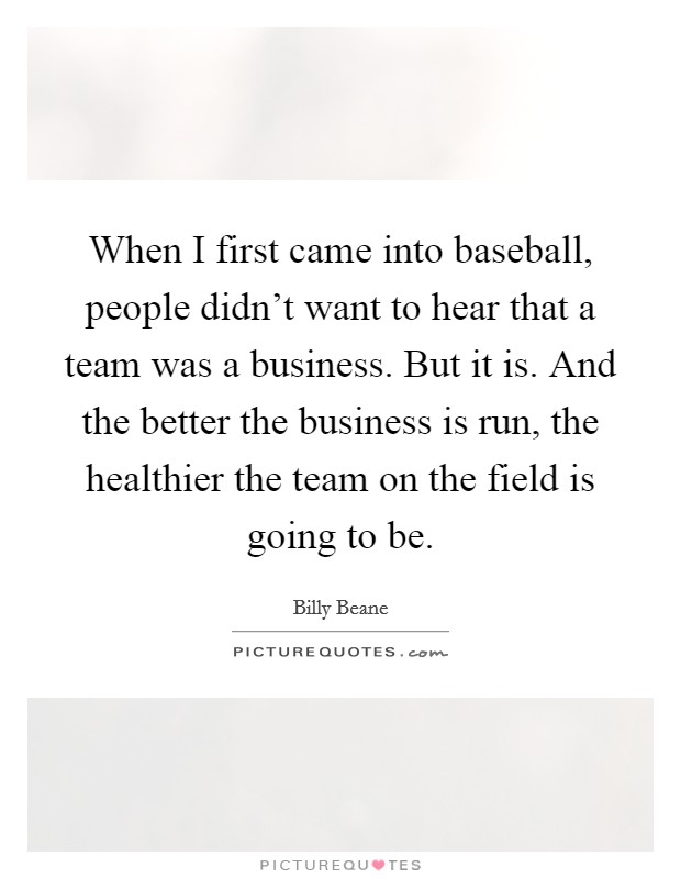 When I first came into baseball, people didn't want to hear that a team was a business. But it is. And the better the business is run, the healthier the team on the field is going to be. Picture Quote #1