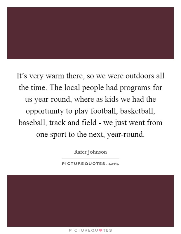 It's very warm there, so we were outdoors all the time. The local people had programs for us year-round, where as kids we had the opportunity to play football, basketball, baseball, track and field - we just went from one sport to the next, year-round. Picture Quote #1