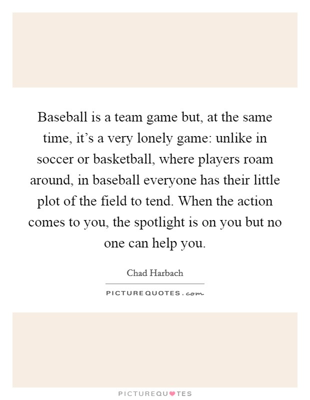 Baseball is a team game but, at the same time, it's a very lonely game: unlike in soccer or basketball, where players roam around, in baseball everyone has their little plot of the field to tend. When the action comes to you, the spotlight is on you but no one can help you. Picture Quote #1
