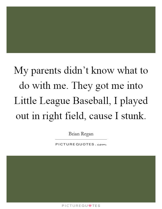 My parents didn't know what to do with me. They got me into Little League Baseball, I played out in right field, cause I stunk. Picture Quote #1