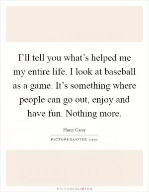 I’ll tell you what’s helped me my entire life. I look at baseball as a game. It’s something where people can go out, enjoy and have fun. Nothing more Picture Quote #1