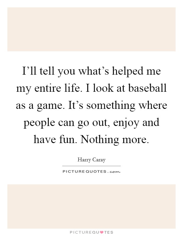 I'll tell you what's helped me my entire life. I look at baseball as a game. It's something where people can go out, enjoy and have fun. Nothing more. Picture Quote #1