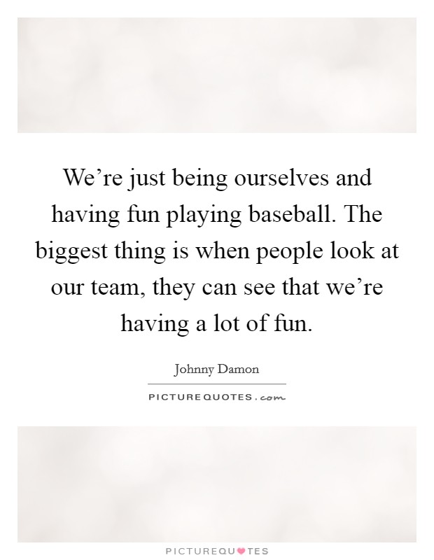 We're just being ourselves and having fun playing baseball. The biggest thing is when people look at our team, they can see that we're having a lot of fun. Picture Quote #1