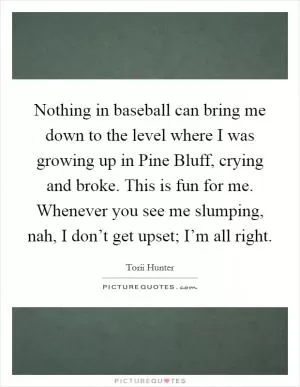 Nothing in baseball can bring me down to the level where I was growing up in Pine Bluff, crying and broke. This is fun for me. Whenever you see me slumping, nah, I don’t get upset; I’m all right Picture Quote #1