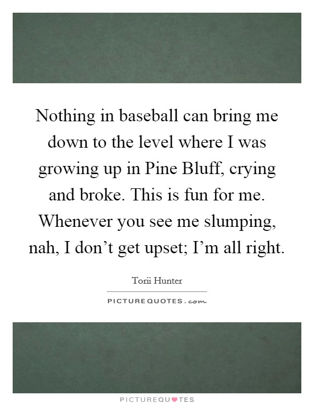 Nothing in baseball can bring me down to the level where I was growing up in Pine Bluff, crying and broke. This is fun for me. Whenever you see me slumping, nah, I don't get upset; I'm all right. Picture Quote #1