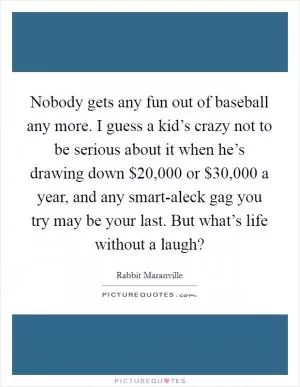 Nobody gets any fun out of baseball any more. I guess a kid’s crazy not to be serious about it when he’s drawing down $20,000 or $30,000 a year, and any smart-aleck gag you try may be your last. But what’s life without a laugh? Picture Quote #1