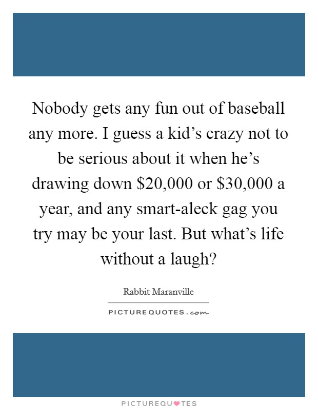 Nobody gets any fun out of baseball any more. I guess a kid's crazy not to be serious about it when he's drawing down $20,000 or $30,000 a year, and any smart-aleck gag you try may be your last. But what's life without a laugh? Picture Quote #1