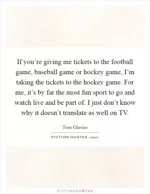 If you’re giving me tickets to the football game, baseball game or hockey game, I’m taking the tickets to the hockey game. For me, it’s by far the most fun sport to go and watch live and be part of. I just don’t know why it doesn’t translate as well on TV Picture Quote #1