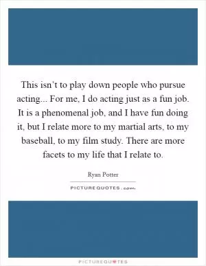 This isn’t to play down people who pursue acting... For me, I do acting just as a fun job. It is a phenomenal job, and I have fun doing it, but I relate more to my martial arts, to my baseball, to my film study. There are more facets to my life that I relate to Picture Quote #1