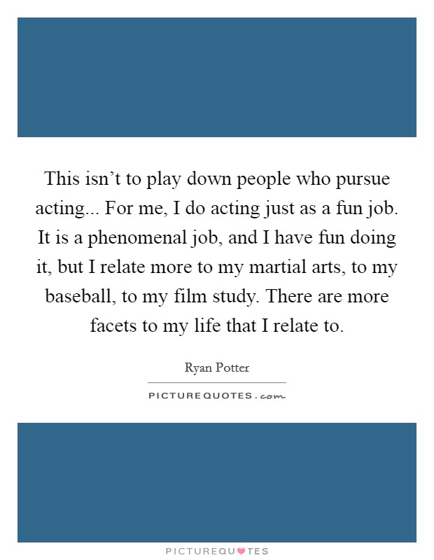 This isn't to play down people who pursue acting... For me, I do acting just as a fun job. It is a phenomenal job, and I have fun doing it, but I relate more to my martial arts, to my baseball, to my film study. There are more facets to my life that I relate to. Picture Quote #1