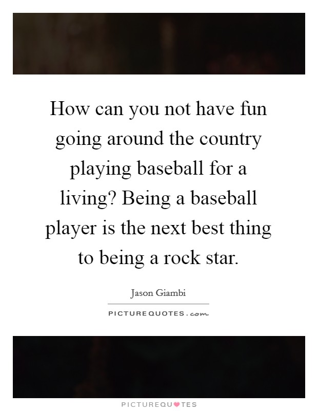 How can you not have fun going around the country playing baseball for a living? Being a baseball player is the next best thing to being a rock star. Picture Quote #1