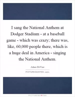 I sang the National Anthem at Dodger Stadium - at a baseball game - which was crazy; there was, like, 60,000 people there, which is a huge deal in America - singing the National Anthem Picture Quote #1
